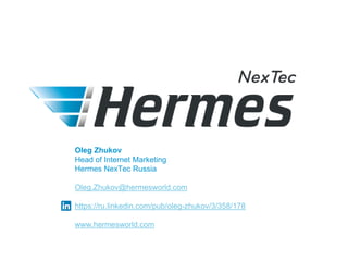 Oleg Zhukov
Head of Internet Marketing
Hermes NexTec Russia
Oleg.Zhukov@hermesworld.com
https://ru.linkedin.com/pub/oleg-zhukov/3/358/178
www.hermesworld.com
 