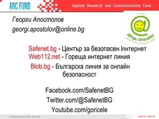 Георги Апостолов
georgi.apostolov@online.bg
Safenet.bg - Център за безопасен Интернет
Web112.net - Гореща интернет линия
Blob.bg - Българска линия за онлайн
безопасност
Facebook.com/SafenetBG
Twitter.com/@SafenetBG
Youtube.com/goricele

 