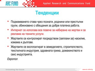 Тенденции
 Подмамването става чрез познати, роднини или престъпни
групи, обикновено с обещания за добре платена работа.
 Интернет се използва все повече за набиране на жертви и за
реклама на техните услуги.
 Жертвите се контролират посредством (заплахи за) насилие,
измама и дългове.
 Жертвите се експлоатират в земеделието, строителството,
текстилната индустрия, здравната грижа, домакинството и
секс индустрията.
Европол

 