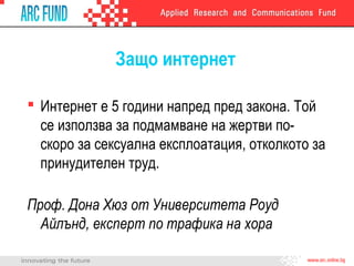 Защо интернет
 Интернет е 5 години напред пред закона. Той
се използва за подмамване на жертви поскоро за сексуална експлоатация, отколкото за
принудителен труд.
Проф. Дона Хюз от Университета Роуд
Айлънд, експерт по трафика на хора

 