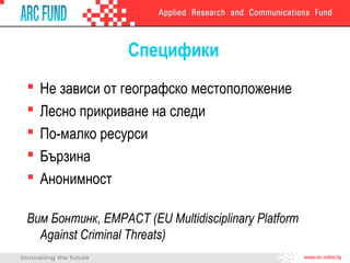 Специфики






Не зависи от географско местоположение
Лесно прикриване на следи
По-малко ресурси
Бързина
Анонимност

Вим Бонтинк, EMPACT (EU Multidisciplinary Platform
Against Criminal Threats)

 