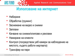 Използване на интернет
Набиране
Обработка (груминг)
Заснемане на видео и снимки
Заплахи
Качване на снимки/клипове и реклами
Намиране на клиенти
Контрол (посредством уеб камери за наблюдение на
мястото, където работи жертвата)
 Трансфер на пари








 