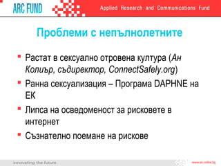 Проблеми с непълнолетните
 Растат в сексуално отровена култура (Ан
Колиър, съдиректор, ConnectSafely.org)
 Ранна сексуализация – Програма DAPHNE на
ЕК
 Липса на осведоменост за рисковете в
интернет
 Съзнателно поемане на рискове

 