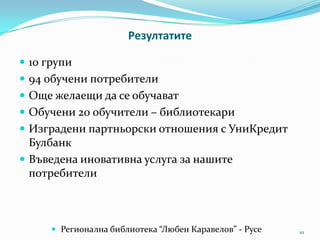 Резултатите
 10 групи
 94 обучени потребители
 Още желаещи да се обучават
 Обучени 20 обучители – библиотекари
 Изградени партньорски отношения с УниКредит

Булбанк
 Въведена иновативна услуга за нашите
потребители

 Регионална библиотека “Любен Каравелов” - Русе

10

 