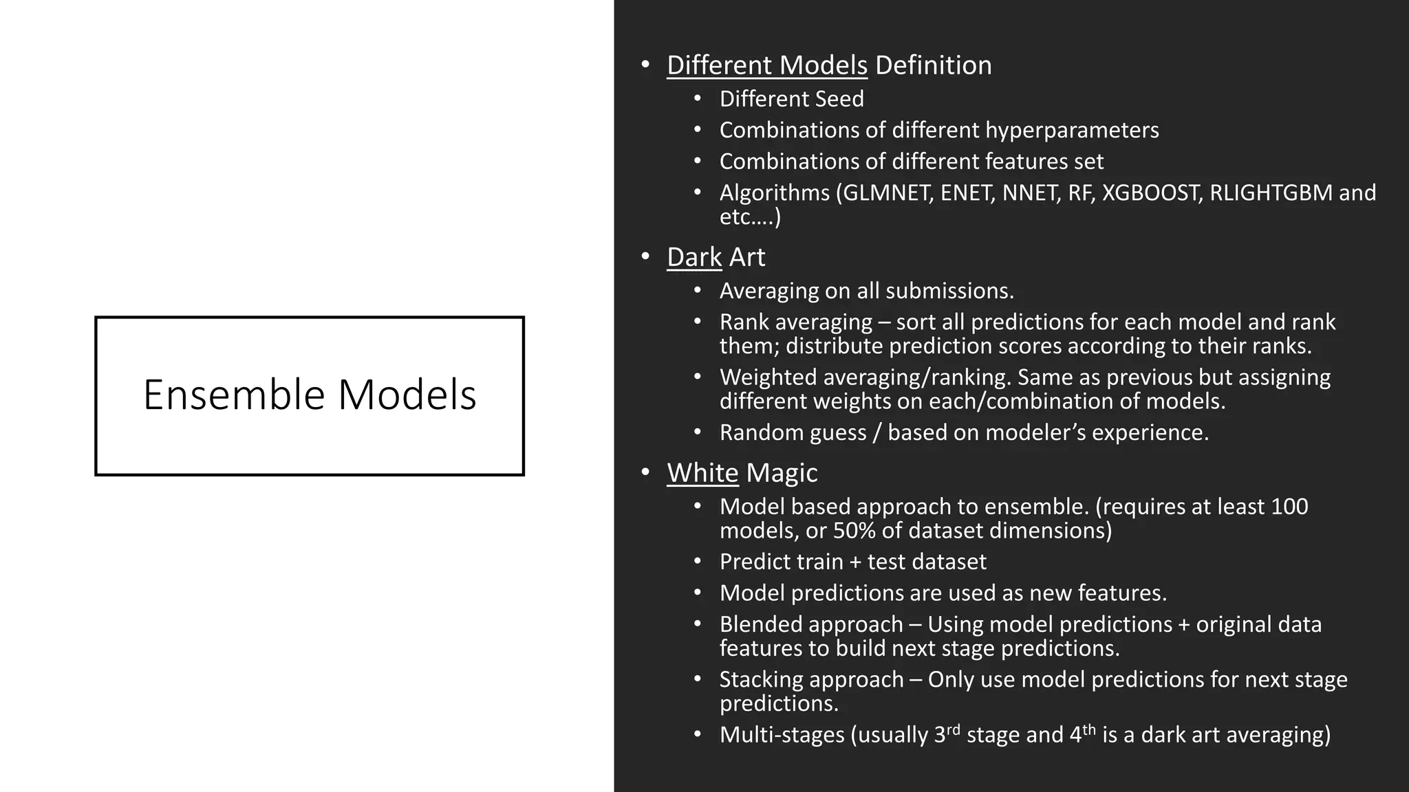 Ensemble Models
• Different Models Definition
• Different Seed
• Combinations of different hyperparameters
• Combinations of different features set
• Algorithms (GLMNET, ENET, NNET, RF, XGBOOST, RLIGHTGBM and
etc….)
• Dark Art
• Averaging on all submissions.
• Rank averaging – sort all predictions for each model and rank
them; distribute prediction scores according to their ranks.
• Weighted averaging/ranking. Same as previous but assigning
different weights on each/combination of models.
• Random guess / based on modeler’s experience.
• White Magic
• Model based approach to ensemble. (requires at least 100
models, or 50% of dataset dimensions)
• Predict train + test dataset
• Model predictions are used as new features.
• Blended approach – Using model predictions + original data
features to build next stage predictions.
• Stacking approach – Only use model predictions for next stage
predictions.
• Multi-stages (usually 3rd stage and 4th is a dark art averaging)
 