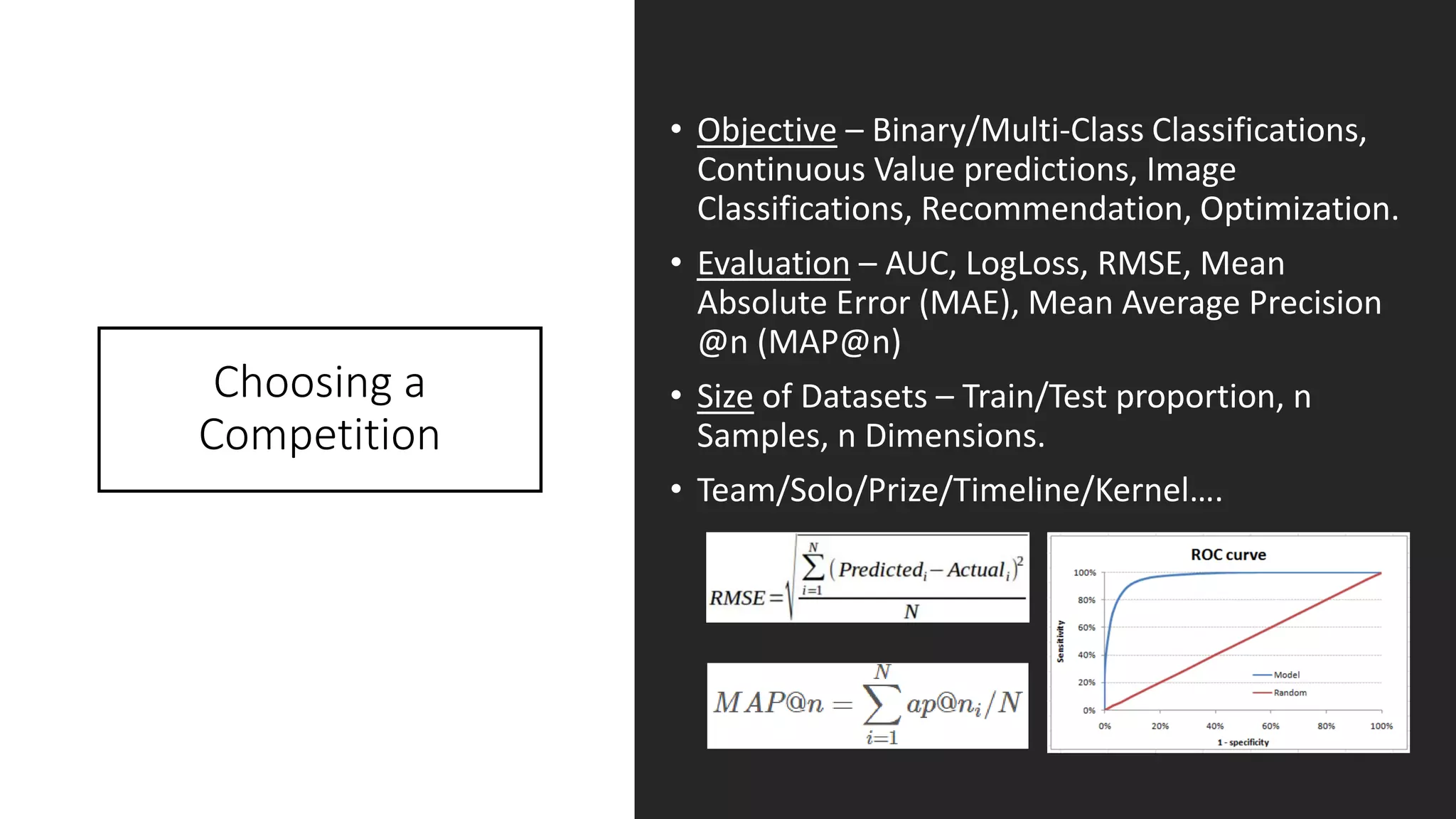 Choosing a
Competition
• Objective – Binary/Multi-Class Classifications,
Continuous Value predictions, Image
Classifications, Recommendation, Optimization.
• Evaluation – AUC, LogLoss, RMSE, Mean
Absolute Error (MAE), Mean Average Precision
@n (MAP@n)
• Size of Datasets – Train/Test proportion, n
Samples, n Dimensions.
• Team/Solo/Prize/Timeline/Kernel….
 