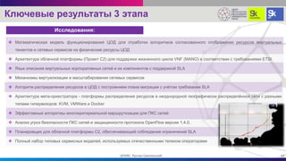 Ключевые результаты 3 этапа
Исследования:
 Математическая модель функционирования ЦОД для отработки алгоритмов согласованного отображения ресурсов виртуальных
тенантов и сетевых сервисов на физические ресурсы ЦОД
 Архитектура облачной платформы (Проект С2) для поддержки жизненного цикла VNF (MANO) в соответствии с требованиями ETSI
 Язык описания виртуальных корпоративных сетей и их компонентов с поддержкой SLA
 Механизмы виртуализации и масштабирования сетевых сервисов
 Алгоритм распределения ресурсов в ЦОД с построением плана миграции с учётом требования SLA
 Архитектура мета-оркестратора - платформы распределения ресурсов в неоднородной географически распределённой сети с разными
типами гипервизоров: KVM, VMWare и Docker
 Эффективные алгоритмы многокритериальной маршрутизации для ПКС сетей
 Анализ угроз безопасности ПКС сетей и защищенности протокола OpenFlow версии 1.4.0.
 Планировщик для облачной платформы С2, обеспечивающий соблюдение ограничений SLA
 Полный набор типовых сервисных моделей, используемых отечественными телеком операторами
12ЦПИКС Руслан Смелянский
 