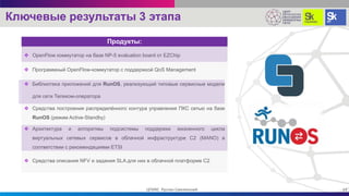 Ключевые результаты 3 этапа
 OpenFlow коммутатор на базе NP-5 evaluation board от EZChip
 Программный OpenFlow-коммутатор с поддержкой QoS Management
 Библиотека приложений для RunOS, реализующий типовые сервисные модели
для сети Телеком-оператора
 Средства построения распределённого контура управления ПКС сетью на базе
RunOS (режим Active-Standby)
 Архитектура и алгоритмы подсистемы поддержки жизненного цикла
виртуальных сетевых сервисов в облачной инфраструктуре C2 (MANO) в
соответствии с рекомендациями ETSI
 Средства описания NFV и задания SLA для них в облачной платформе С2
13ЦПИКС Руслан Смелянский
Продукты:
 
