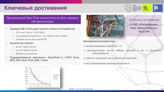 • Сервера х86 с большим числом сетевых интерфейсов
− OC Linux, Ubuntu 14.04, REHL.
− Программный коммутатор – на подобии Open vSwitch
− Сетевой стек на базе Intel DPDK
• Количество портов:
− до 24x 1Gbps портов
− до 12x 10Gbps портов
− 80Gbps на устройство
• Поддерживаемые протоколы: OpenFlow1.3, LACP, VLan,
BFD, STP, QoS, IPv6, GRE, VxLan
Программный коммутатор:
+ полная поддержка OpenFlow 1.3
+ неограниченное кол-во таблиц, записей в них и дисциплин
обслуживания
+ гибкость настройки под требования заказчика
+ масштабирование производительности
Успешные тестирования
в ОАО «Ростелеком»,
ОАО «Воентелеком»,
ФСО РФ
Ключевые достижения
15ЦПИКС Руслан Смелянский
Программный Open Flow коммутатор на базе серверов
x86 архитектуры
 