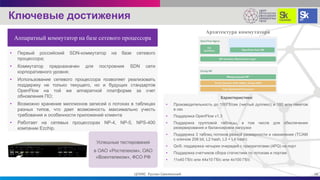 Характеристики:
• Производительность до 100Гб/сек (чистый дуплекс) и 180 млн пакетов
в сек
• Поддержка OpenFlow v1.3
• Поддержка групповой таблицы, в том числе для обеспечения
резервирования и балансировки нагрузки
• Поддержка 3 таблиц потоков разной размерности и назначения (TCAM
с ключом 208 bit, L2 hash, L3 + L4 hash)
• QоS: поддержка четырех очередей с приоритетами (4PQ) на порт
• Поддержка счетчиков сбора статистики по потокам и портам
• 11х40 Гб/с или 44х10 Гб/с или 4х100 Гб/с
• Первый российский SDN-коммутатор на базе сетевого
процессора;
• Коммутатор предназначен для построения SDN сети
корпоративного уровня;
• Использование сетевого процессора позволяет реализовать
поддержку не только текущего, но и будущих стандартов
OpenFlow на той же аппаратной платформе за счет
обновления ПО;
• Возможно хранение миллионов записей о потоках в таблицах
разных типов, что дает возможность максимально учесть
требования и особенности приложений клиента
• Работает на сетевых процессорах NP-4, NP-5, NPS-400
компании Ezchip.
Архитектура коммутатора
Успешные тестирования
в ОАО «Ростелеком», ОАО
«Воентелеком», ФСО РФ
16ЦПИКС Руслан Смелянский
Ключевые достижения
Аппаратный коммутатор на базе сетевого процессора
 