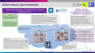 Ключевые достижения
VM VM
router
VM VM
VM
SLA на все виды ресурсов
Cloud Conductor обеспечивает
виртуализацию сетевых ресурсов так,
чтобы гарантировать выполнение
требований к пропускной способности
канала, заданной пользователем в виде
SLA.
NFV router
NFV
Взаимодействия тенантов
на основе виртуализации
сетевых функций.
VM
Мониторинг
Использование SDN управления физической
инфраструктурой позволяет в процессе работы:
собирать информацию о загрузке ресурсов
реагировать на возникающие проблемы в сети
управлять политикой маршрутизации
Сервер 1
Сервер N
ПО для создания
самоорганизующихся и
распределенных IaaS Облаков и
виртуальных дата-центров
*IDC
*Forrester Research
Оркестрация облачной
неоднородной среды
MANO
Поддержка жизненного
цикла NFV
Мета-Оркестратор для
неоднородной облачной
среды сети ЦОД’ов
17ЦПИКС Руслан Смелянский
Облачная платформа с поддержкой SLA «Cloud
Conductor» (С2)
Планирование ресурсов
Планировщик Cloud Conductor при размещении
ресурсов виртуальной сети (тенанта) принимает
во внимание: размер памяти виртуальных
машин, количество ядер, расположение ресурсов
в локальной сети и т.д.
Рыночный потенциал:
объем российского облачного рынка
к 2016 году составит более $460 млн*
объем мирового облачного рынка к
2020 году составит $241 млрд*
 