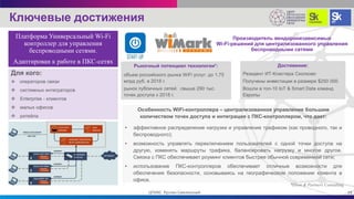 Производитель вендоронезависимых
Wi-Fi-решений для централизованного управления
беспроводными сетями
Для кого:
 операторов связи
 системных интеграторов
 Enterprise - клиентов
 малых офисов
 ритейла
Особенность WiFi-контроллера – централизованное управление большим
количеством точек доступа и интеграция с ПКС-контроллером, что дает:
• эффективное распределение нагрузки и управление трафиком (как проводного, так и
беспроводного);
• возможность управлять переключением пользователей с одной точки доступа на
другую, изменять маршруты трафика, балансировать нагрузку и многое другое.
Связка с ПКС обеспечивает роуминг клиентов быстрее обычной современной сети;
• использование ПКС-контроллеров обеспечивает отличные возможности для
обеспечения безопасности, основываясь на географическом положении клиента в
офисе.
Рыночный потенциал технологии*:
объем российского рынка WiFi услуг: до 1,75
млрд руб. в 2018 г.
рынок публичных сетей: свыше 290 тыс.
точек доступа к 2018 г.
*J’son & Partners Consulting
Ключевые достижения
19ЦПИКС Руслан Смелянский
Платформа Универсальный Wi-Fi
контроллер для управления
беспроводными сетями.
Адаптирован к работе в ПКС-сетях
Достижения:
Резидент ИТ-Кластера Сколково
Получены инвестиции в размере $250 000
Вошли в топ-10 IoT & Smart Data команд
Европы
 