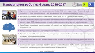 Направления работ на 4 этап: 2016-2017
 Приложения контроллера, реализующих сервисы SAN в ПКС сети. Модификация Сетевой Операционной
Системы (СОС) для поддержки версии Open Flow протокола для сервисов сети хранения данных
 Алгоритмы отображения сервисов сети хранения данных сетей на L3/L2 уровни физической сети.
 Средства и методики переноса унаследованных приложений/сервисов управления и контроля в сетях хранения
данных в среду СОС, поддерживающую сетевые отображения характерные для сети хранения данных.
 Разработка и реализация высокоуровневых абстракций для виртуализации сети хранения данных сетей
средствами СОС
 Методы эволюции традиционных (TCP/IP) сетей в ПКС сети
 Средства стыковки ПК сетей для сквозной маршрутизации с учетом требований по балансировке нагрузки и к
потокам от разрешенных приложений
 Поддержка гибкости в работе с произвольными полями сетевых заголовков и последовательностями actions в
look-up таблицах
 Имитационная модель конвейера обработки данных с масштабируемой TCAM памятью для исследований
сегментации и конвейеризации обработки заголовков сетевых пакетов.
20ЦПИКС Руслан Смелянский
 