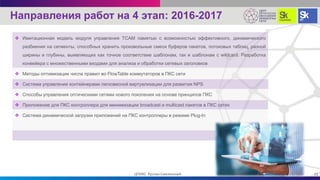  Имитационная модель модуля управления TCAM памятью с возможностью эффективного, динамического
разбиения на сегменты, способных хранить произвольные смеси буферов пакетов, потоковых таблиц, разной
ширины и глубины, выявляющих как точное соответствие шаблонам, так и шаблонам с wildcard. Разработка
конвейера с множественными входами для анализа и обработки сетевых заголовков
 Методы оптимизации числа правил во FlowTable коммутаторов в ПКС сети
 Система управления контейнерами легковесной виртуализации для развития NPS
 Способы управления оптическими сетями нового поколения на основе принципов ПКС
 Приложение для ПКС контроллера для минимизации broadcast и multicast пакетов в ПКС сетях
 Система динамической загрузки приложений на ПКС контроллеры в режиме Plug-In
21ЦПИКС Руслан Смелянский
Направления работ на 4 этап: 2016-2017
 