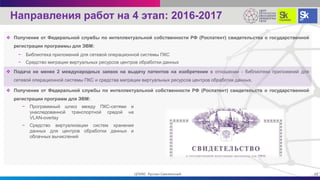  Получение от Федеральной службы по интеллектуальной собственности РФ (Роспатент) свидетельства о государственной
регистрации программы для ЭВМ:
− Библиотека приложений для сетевой операционной системы ПКС
− Средство миграции виртуальных ресурсов центров обработки данных
 Подача не менее 2 международных заявок на выдачу патентов на изобретение в отношении - библиотеки приложений для
сетевой операционной системы ПКС и средства миграции виртуальных ресурсов центров обработки данных.
 Получение от Федеральной службы по интеллектуальной собственности РФ (Роспатент) свидетельств о государственной
регистрации программ для ЭВМ:
22ЦПИКС Руслан Смелянский
Направления работ на 4 этап: 2016-2017
− Программный шлюз между ПКС-сетями и
унаследованной транспортной средой на
VLAN-overlay
− Средство виртуализации систем хранения
данных для центров обработки данных и
облачных вычислений
 