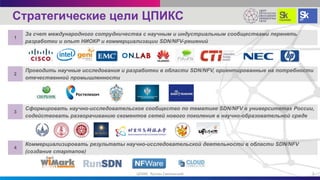За счет международного сотрудничества с научным и индустриальным сообществами перенять
разработки и опыт НИОКР и коммерциализации SDN/NFV-решений
1
3
Проводить научные исследования и разработки в области SDN/NFV, ориентированные на потребности
отечественной промышленности
2
Сформировать научно-исследовательское сообщество по тематике SDN/NFV в университетах России,
содействовать разворачиванию сегментов сетей нового поколения в научно-образовательной среде
Коммерциализировать результаты научно-исследовательской деятельности в области SDN/NFV
(создание стартапов)
4
Стратегические цели ЦПИКС
3ЦПИКС Руслан Смелянский
 