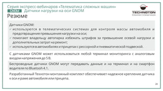 28
Резюме
Датчики GNOM:
ь используются в телематических системах для контроля массы автомобиля и
предотвращения превышения нагрузки на оси;
ь используются в автомобилях и прицепах с рессорной и пневматической подвеской.
ь помогают владельцу автопарка избежать штрафов за превышение осевой нагрузки и
дополнительных затрат на ремонт;
C датчиками GNOM может использоваться любой терминал мониторинга с аналоговым
входом напряжения до 5 В.
Беспроводные датчики GNOM могут передавать данные и на терминал и на смартфон
водителя по Bluetooh 4.1.
Разработанный Технотон монтажный комплект обеспечивает надежное крепление датчика
к оси и раме автомобиля или прицепа.
ТЕЛЕМАТИКА СЛОЖНЫХ МАШИН
Серия экспресс-вебинаров «Телематика сложных машин»
Датчики нагрузки на оси GNOM
 