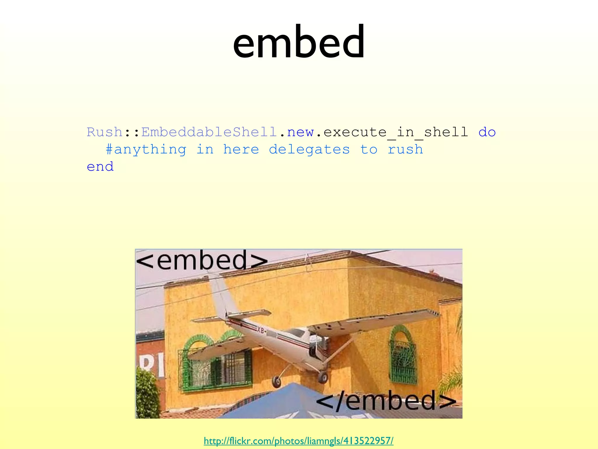 embed http://flickr.com/photos/liamngls/413522957/ Rush :: EmbeddableShell . new .execute_in_shell  do   #anything in here delegates to rush end 