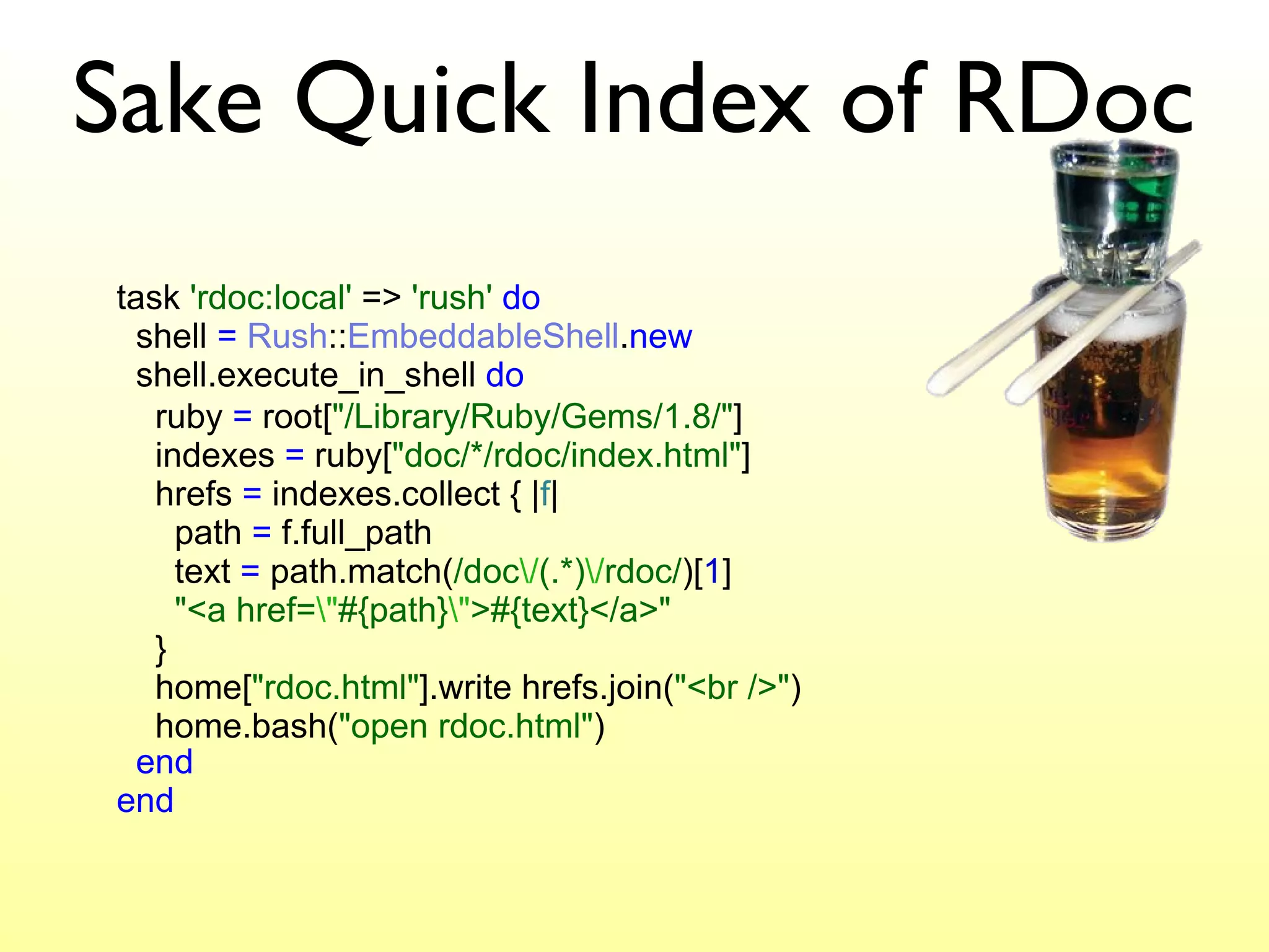 Sake Quick Index of RDoc task  'rdoc:local'  =>  'rush'   do   shell  =   Rush :: EmbeddableShell . new   shell.execute_in_shell  do   end end ruby  =  root[ "/Library/Ruby/Gems/1.8/" ]   indexes  =  ruby[ "doc/*/rdoc/index.html" ]   hrefs  =  indexes.collect { | f |    path  =  f.full_path   text  =  path.match( /doc \/ (.*) \/ rdoc/ )[ 1 ]   "<a href= \" #{path} \" >#{text}</a>"     }   home[ "rdoc.html" ].write hrefs.join( "<br />" )   home.bash( "open rdoc.html" ) 