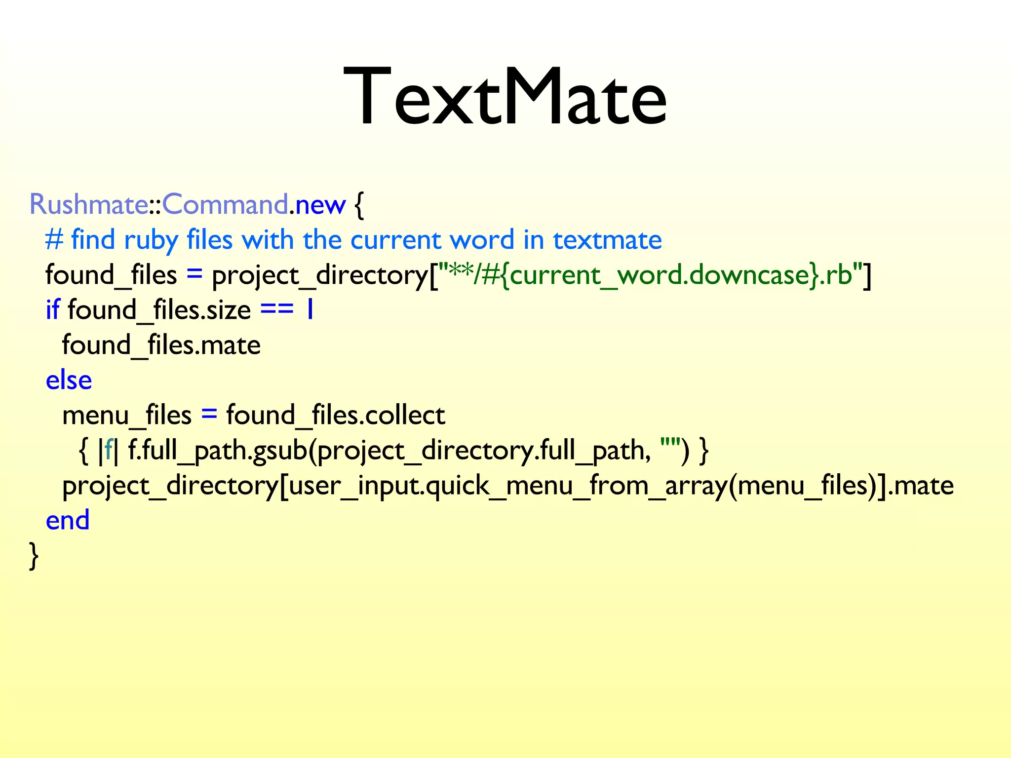 TextMate Rushmate :: Command . new  {   # find ruby files with the current word in textmate   found_files  =  project_directory[ "**/#{current_word.downcase}.rb" ]   if  found_files.size  ==   1   found_files.mate   else   menu_files  =  found_files.collect    { | f | f.full_path.gsub(project_directory.full_path,  "" ) }   project_directory[user_input.quick_menu_from_array(menu_files)].mate   end } 