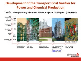 Development of the Transport Coal Gasifier for
Power and Chemical Production
TRIGTM Leverages Long History of Fluid Catalytic Cracking (FCC) Expertise
Late
30's
1942
1951
Early
1960's
1976
1980's 1990 1996 1996 China 2011 USA 2014
First
Commercial
FCC Unit
for Exxon
Orthoflow™
A Design
Orthoflow™
C Design
Resid
FCCs
Orthoflow™ F
Design
Design Based on
FCC Technology
Pilot Plant
Tech Center
Grand Forks, ND
2,600 Hours Test Run
PSDF at Wilsonville, AL.
>19,000 hrs in
gasification including
>3,000 hrs on Miss.
Lignite thru Aug‘13
TRIGTM In Kemper
County, MS, USA
 