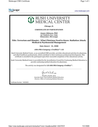 Medscape CME Certificate Page 1 of 1 
cme.medscape.com 
Chicago, IL 
CERTIFICATE OF PARTICIPATION 
James Atkinson, PhD 
127 Eastern Ave, #291 
Gloucester, MA 01930 
Title: Terrorism and Disaster - What Clinicians Need to Know: Radiation Attack: 
Medical & Psychosocial Management 
Date: , 
AMA PRA Category 1 Credit(s)™: 
Rush University Medical Center, as an accredited CME provider, provides educational activities for physicians 
and allied healthcare professionals, which contribute to their continuous professional development. This 
certificate is awarded to the participant upon their successful completion of the educational activity. 
Rush University Medical Center is accredited by the Accreditation Council for Continuing Medical Education to 
provide continuing medical education for physicians. 
The activity was designated for AMA PRA Category 1 Credit(s)™. 
Harold A. Kessler, M.D. 
Associate Dean, Post-Graduate Medical Education 
Director, Office of Continuing Medical Education 
Certificate Number: 14635925 
http://cme.medscape.com/activitytracker?view=true&resultId=14635925 9/2/2008 
