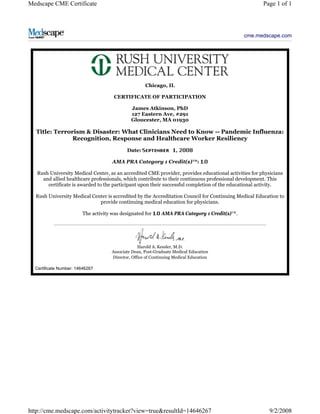 Medscape CME Certificate Page 1 of 1 
cme.medscape.com 
Chicago, IL 
CERTIFICATE OF PARTICIPATION 
James Atkinson, PhD 
127 Eastern Ave, #291 
Gloucester, MA 01930 
Title: Terrorism & Disaster: What Clinicians Need to Know -- Pandemic Influenza: 
Recognition, Response and Healthcare Worker Resiliency 
Date: , 
AMA PRA Category 1 Credit(s)™: 
Rush University Medical Center, as an accredited CME provider, provides educational activities for physicians 
and allied healthcare professionals, which contribute to their continuous professional development. This 
certificate is awarded to the participant upon their successful completion of the educational activity. 
Rush University Medical Center is accredited by the Accreditation Council for Continuing Medical Education to 
provide continuing medical education for physicians. 
The activity was designated for AMA PRA Category 1 Credit(s)™. 
Harold A. Kessler, M.D. 
Associate Dean, Post-Graduate Medical Education 
Director, Office of Continuing Medical Education 
Certificate Number: 14646267 
http://cme.medscape.com/activitytracker?view=true&resultId=14646267 9/2/2008 
