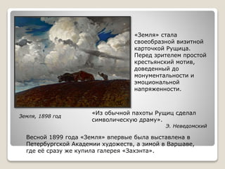Земля, 1898 год
Весной 1899 года «Земля» впервые была выставлена в
Петербургской Академии художеств, а зимой в Варшаве,
где её сразу же купила галерея «Захэнта».
«Земля» стала
своеобразной визитной
карточкой Рущица.
Перед зрителем простой
крестьянский мотив,
доведенный до
монументальности и
эмоциональной
напряженности.
«Из обычной пахоты Рущиц сделал
символическую драму».
Э. Неведомский
 