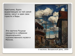 У костела. Воскресный день, 1899
Эта картина Рущица
находится в собрании
Национального
художественного музея в
Минске.
Крестьяне, будто
вырастающие из той самой
земли, несут в храм свои
горести и беды.
 