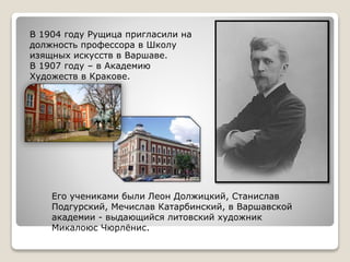В 1904 году Рущица пригласили на
должность профессора в Школу
изящных искусств в Варшаве.
В 1907 году – в Академию
Художеств в Кракове.
Его учениками были Леон Должицкий, Станислав
Подгурский, Мечислав Катарбинский, в Варшавской
академии - выдающийся литовский художник
Микалоюс Чюрлёнис.
 