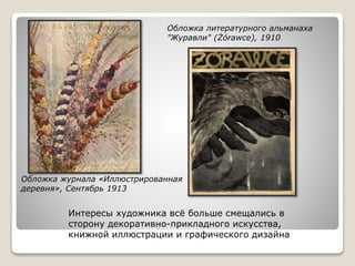 Обложка журнала «Иллюстрированная
деревня», Сентябрь 1913
Обложка литературного альманаха
"Журавли" (Żórawce), 1910
Интересы художника всё больше смещались в
сторону декоративно-прикладного искусства,
книжной иллюстрации и графического дизайна
 