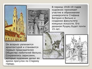 В период 1918-19 годов
художник принимает
участие в образовании
университета Стефана
Батория в Вильно и
создании факультета
изящных искусств. Его
деканом Рущиц будет почти
15 лет.
Он всерьез увлекается
архитектурой и становится
первым председателем
Общества любителей Вильно.
Сохранились зарисовки,
которые художник делал во
время прогулок по Старому
городу.
 
