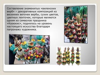 Составление знаменитых «виленских
верб» – декоративных композиций из
весенних веточек вербы, сухих цветов,
цветных ленточек, которые являются
одним из символов праздника
«Казюкис», поднялось на уровень
настоящего искусства благодаря
патронажу художника.
 