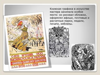 Книжная графика в искусстве
мастера занимала особое
место: он рисовал обложки,
оформлял афиши, почтовые и
расчетные марки, медали,
печати, эмблемы.
 
