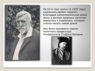 На 63-м году жизни (в 1932 году)
художника разбил паралич.
Благодаря самоотверженной опеке
жены и дочери здоровье частично
вернулось к художнику, который
учился писать левой рукой.
Ему было присвоено звание
почетного профессора
Университета Стефана Батория.
 