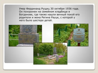 Умер Фердинанд Рущиц 30 октября 1936 года.
Он похоронен на семейном кладбище в
Богданове, где также нашли вечный покой его
родители и жена Регина Рауцк, с которой у
него было шестеро детей.
 