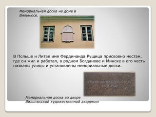 Мемориальная доска во дворе
Вильнюсской художественной академии
Мемориальная доска на доме в
Вильнюсе.
В Польше и Литве имя Фердинанда Рущица присвоено местам,
где он жил и работал, в родном Богданове и Минске в его честь
названы улицы и установлены мемориальные доски.
 
