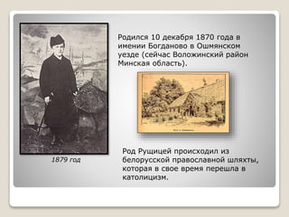 Родился 10 декабря 1870 года в
имении Богданово в Ошмянском
уезде (сейчас Воложинский район
Минская область).
Род Рущицей происходил из
белорусской православной шляхты,
которая в свое время перешла в
католицизм.
1879 год
 
