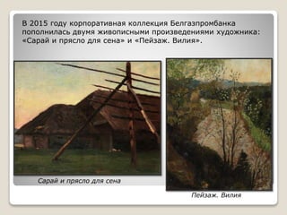 Сарай и прясло для сена
В 2015 году корпоративная коллекция Белгазпромбанка
пополнилась двумя живописными произведениями художника:
«Сарай и прясло для сена» и «Пейзаж. Вилия».
Пейзаж. Вилия
 