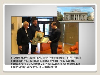 В 2019 году Национальному художественному музею
передали три ранние работы художника. Работы
пейзажиста выкупили у внука художника благодаря
посольству Беларуси в Швейцарии.
 