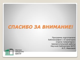 СПАСИБО ЗА ВНИМАНИЕ!
Программа подготовлена
библиографом 1-й категории
отдела гуманитарно-
просветительской работы
Научной библиотеки БНТУ
И.П. Ивановой
 