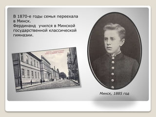 В 1870-е годы семья переехала
в Минск.
Фердинанд учился в Минской
государственной классической
гимназии.
Минск, 1885 год
 