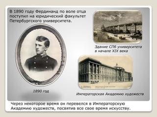 В 1890 году Фердинанд по воле отца
поступил на юридический факультет
Петербургского университета.
1890 год
Императорская Академию художеств
Здание СПб университета
в начале XIX века
Через некоторое время он перевелся в Императорскую
Академию художеств, посвятив все свое время искусству.
 