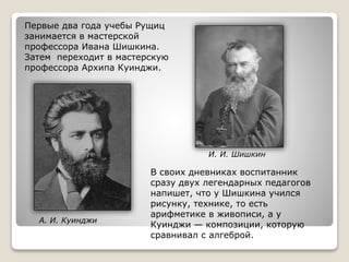 И. И. Шишкин
А. И. Куинджи
Первые два года учебы Рущиц
занимается в мастерской
профессора Ивана Шишкина.
Затем переходит в мастерскую
профессора Архипа Куинджи.
В своих дневниках воспитанник
сразу двух легендарных педагогов
напишет, что у Шишкина учился
рисунку, технике, то есть
арифметике в живописи, а у
Куинджи — композиции, которую
сравнивал с алгеброй.
 