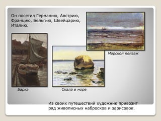 Из своих путешествий художник привозит
ряд живописных набросков и зарисовок.
Он посетил Германию, Австрию,
Францию, Бельгию, Швейцарию,
Италию.
Морской пейзаж
Барка Скала в море
 