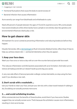 Acne is an inflammatory skin problem caused by one or more of three things:
Acne severity can range from blackheads and whiteheads to cysts.
Nearly 85 percent of people between the ages of 12 and 24 experience acne. Why some people
have severe breakouts while others barely have a pimple is not entirely clear. But genetics and
environmental influences clearly play a role.
How to get clearer skin
All treatment for acne is aimed at preventing inflammation and reducing breakouts before they
happen.
Claudia Hernandez, MD, a at Rush University Medical Center, oﬀers these 12 tips to
help you achieve clearer skin — and banish blemishes when they do appear:
1. Keep your face clean.
Wash your face once or twice a day with an over-the-counter benzoyl peroxide face wash.
This reduces inflammation and kills bacteria associated with acne formation. And make sure to
remove all makeup and dirt so it doesn't build up and clog your pores. 
A very rare side eﬀect of benzoyl peroxide is allergic contact dermatitis, so stop using the face
wash if you develop a new rash.
2. Don't scrub with a washcloth ...
Use your hands to clean your face, and pat your skin dry with a clean towel instead of rubbing it
dry. Scrubbing can actually promote more acne.
3. ... and avoid exfoliating brushes.
While commercials tout the benefits of these brushes, avoid them if you have acne. Studies
suggest they can actually worsen acne. That's because the exfoliation causes more inflammation,
resulting in more acne bumps.
Plugging of hair follicles
Hormonal fluctuations that cause the body to secret excess oil
Bacterial infection that causes inflammation
dermatologist
I AM A
 