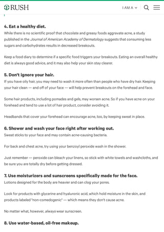 All treatment for acne is aimed at preventing inflammation and reducing
breakouts before they happen.
4. Eat a healthy diet.
While there is no scientific proof that chocolate and greasy foods aggravate acne, a study
published in the Journal of American Academy of Dermatology suggests that consuming less
sugars and carbohydrates results in decreased breakouts.
Keep a food diary to determine if a specific food triggers your breakouts. Eating an overall healthy
diet is always good advice, and it may also help your skin stay clearer.
5. Don't ignore your hair.
If you have oily hair, you may need to wash it more often than people who have dry hair. Keeping
your hair clean — and oﬀ of your face — will help prevent breakouts on the forehead and face.
Some hair products, including pomades and gels, may worsen acne. So if you have acne on your
forehead and tend to use a lot of hair product, consider avoiding it.
Headbands that cover your forehead can encourage acne, too, by keeping sweat in place. 
6. Shower and wash your face right after working out. 
Sweat sticks to your face and may contain acne-causing bacteria. 
For back and chest acne, try using your benzoyl peroxide wash in the shower.
Just remember — peroxide can bleach your linens, so stick with white towels and washcloths, and
be sure you are totally dry before getting dressed. 
7. Use moisturizers and sunscreens specifically made for the face.
Lotions designed for the body are heavier and can clog your pores.
Look for products with glycerine and hyaluronic acid, which hold moisture in the skin, and
products labeled "non-comedogenic" — which means they don't cause acne.
No matter what, however, always wear sunscreen. 
8. Use water-based, oil-free makeup. 
I AM A
 