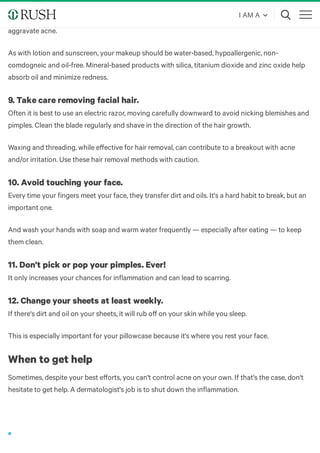Makeup has long been the go-to for covering up blemishes. But be careful — you might be making
your breakouts worse. Heavy, greasy products with cocoa butter, mineral oil or cold cream can
aggravate acne.
As with lotion and sunscreen, your makeup should be water-based, hypoallergenic, non-
comdogneic and oil-free. Mineral-based products with silica, titanium dioxide and zinc oxide help
absorb oil and minimize redness.
9. Take care removing facial hair.
Often it is best to use an electric razor, moving carefully downward to avoid nicking blemishes and
pimples. Clean the blade regularly and shave in the direction of the hair growth.
Waxing and threading, while eﬀective for hair removal, can contribute to a breakout with acne
and/or irritation. Use these hair removal methods with caution.
10. Avoid touching your face.
Every time your fingers meet your face, they transfer dirt and oils. It's a hard habit to break, but an
important one.
And wash your hands with soap and warm water frequently — especially after eating — to keep
them clean.
11. Don't pick or pop your pimples. Ever!
It only increases your chances for inflammation and can lead to scarring.
12. Change your sheets at least weekly.
If there's dirt and oil on your sheets, it will rub oﬀ on your skin while you sleep.
This is especially important for your pillowcase because it's where you rest your face.
When to get help
Sometimes, despite your best eﬀorts, you can't control acne on your own. If that's the case, don't
hesitate to get help. A dermatologist's job is to shut down the inflammation.
I AM A
 