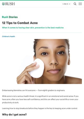 12 Tips to Combat Acne
When it comes to having clear skin, prevention is the best medicine
Embarrassing blemishes can hit everyone — from eighth graders to engineers. 
While acne is not a serious health threat, it is significant in an emotional and social sense. If you
have acne, often you have less self-confidence, and this can aﬀect your social life or even your
productivity at work.
Learning how to stop breakouts before they happen is the key to keeping acne under control.
Why do I get acne?
Children’s Health
I AM A
 