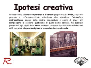 In linea con lo stile contemporaneo e dinamico proposto dalla RUSH, abbiamo
pensato a un’ambientazione suburbana che riproduca l’atmosfera
metropolitana. Vagoni della metro, impalcature e opere di street art
compongono lo scenario quotidiano al quale siamo abituati, ma Eventail
presenterà agli ospiti della RUSH lo stesso contesto riqualificato e valorizzato
dall’ eleganza di questa originale e straordinaria casa di moda.

 